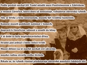 Podle pověsti nechal Jiří Tunkl mladší mezi Postřelmovem a Zábřehem, u vesnice 
Závořice, která dnes už neexistuje, vybudovat obrovský rybník. Aby se břehy a hráz nesesunuly, musely být vyzděny kamením. Kamení museli poddanéí nalámat v lomech, dopravit k Závořicím, odnosit a usadit do hlíny. V té době to byla nepředstavitelná dřina. Hradní pán jednal s lidmi velice tvrdě. Mnozí dělníci na té stavbě nechali své zdravím, mnohá rodina ztratila svého živitele. Říkalo se, že rybník vlastně představu